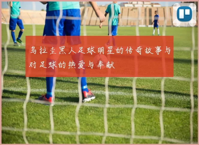 乌拉圭黑人足球明星的传奇故事与对足球的热爱与奉献