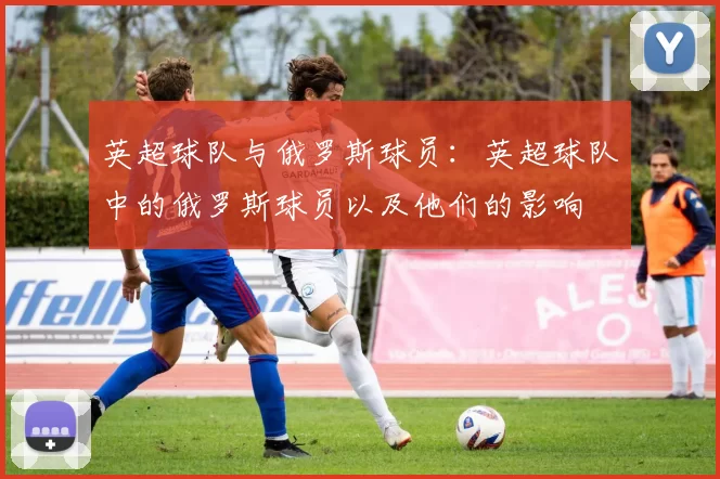 英超球队与俄罗斯球员：英超球队中的俄罗斯球员以及他们的影响