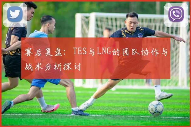 赛后复盘：TES与LNG的团队协作与战术分析探讨