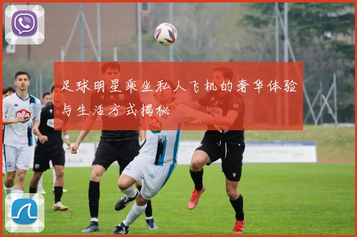 足球明星乘坐私人飞机的奢华体验与生活方式揭秘