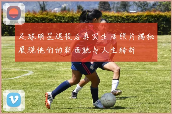 足球明星退役后真实生活照片揭秘展现他们的新面貌与人生转折