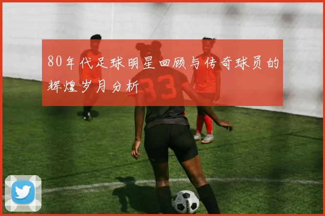 80年代足球明星回顾与传奇球员的辉煌岁月分析