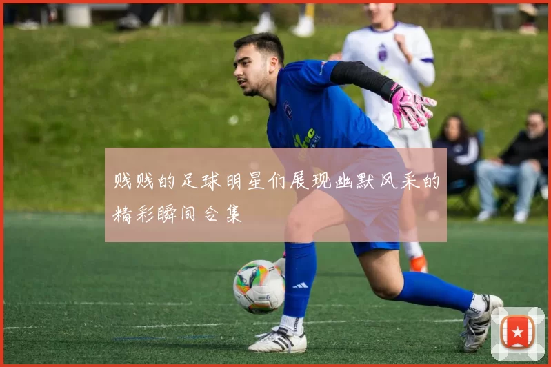 贱贱的足球明星们展现幽默风采的精彩瞬间合集
