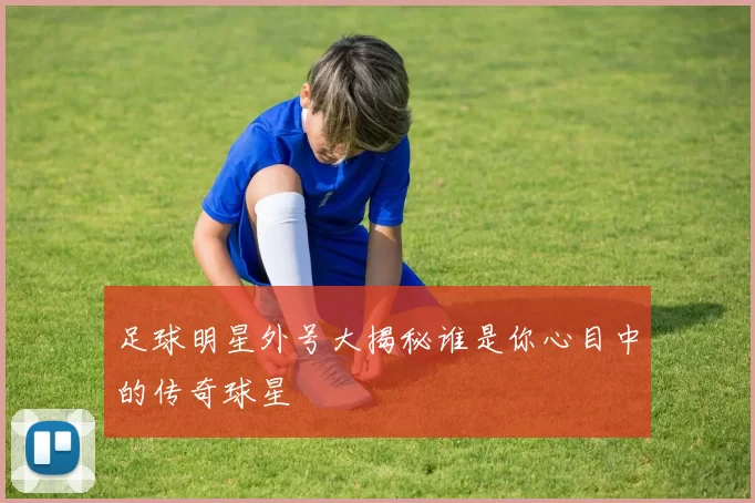 足球明星外号大揭秘谁是你心目中的传奇球星