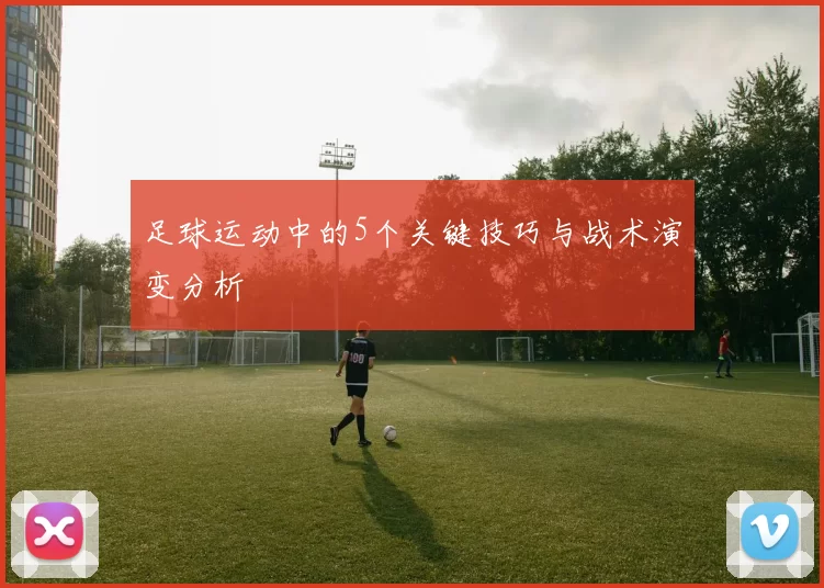 足球运动中的5个关键技巧与战术演变分析