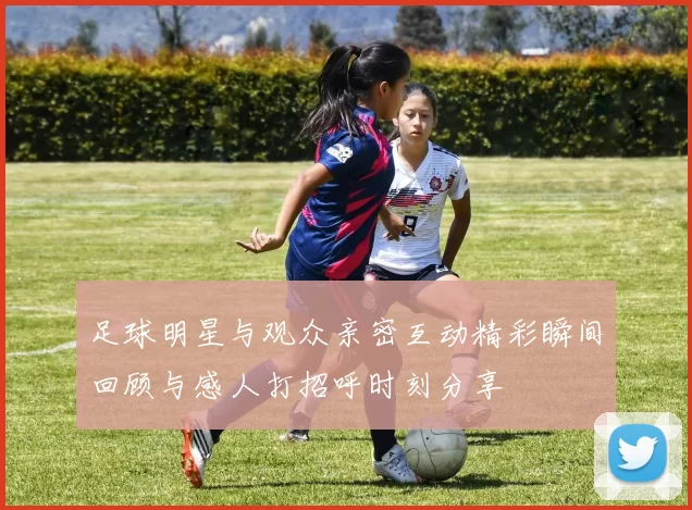 足球明星与观众亲密互动精彩瞬间回顾与感人打招呼时刻分享