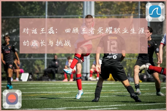 对话王磊：回顾王者荣耀职业生涯的成长与挑战