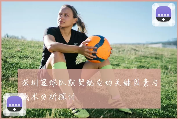 深圳篮球队默契配合的关键因素与战术分析探讨