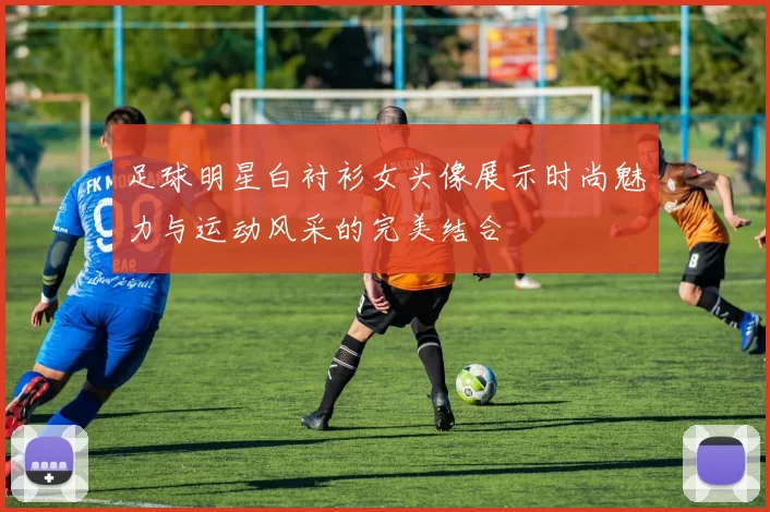 足球明星白衬衫女头像展示时尚魅力与运动风采的完美结合