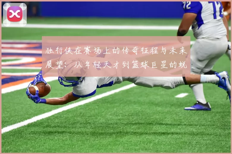 独行侠在赛场上的传奇征程与未来展望：从年轻天才到篮球巨星的蜕变