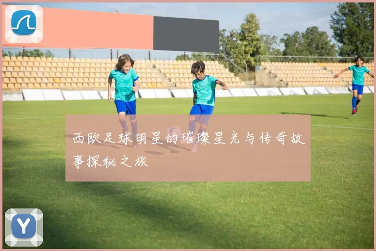西欧足球明星的璀璨星光与传奇故事探秘之旅