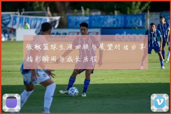 张敏篮球生涯回顾与展望对话分享精彩瞬间与成长历程