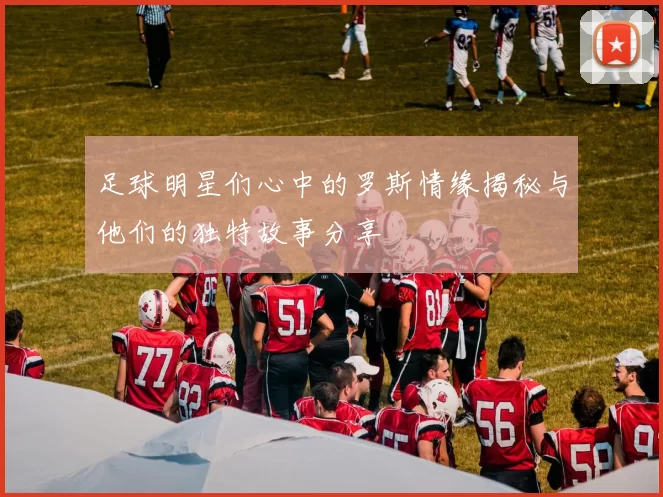 足球明星们心中的罗斯情缘揭秘与他们的独特故事分享