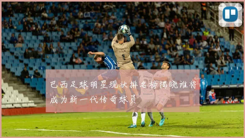 巴西足球明星现状排名榜揭晓谁将成为新一代传奇球员