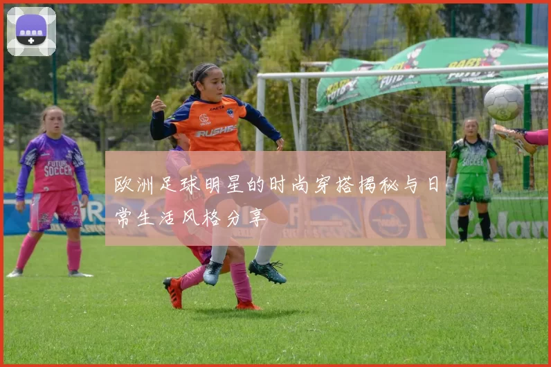 欧洲足球明星的时尚穿搭揭秘与日常生活风格分享