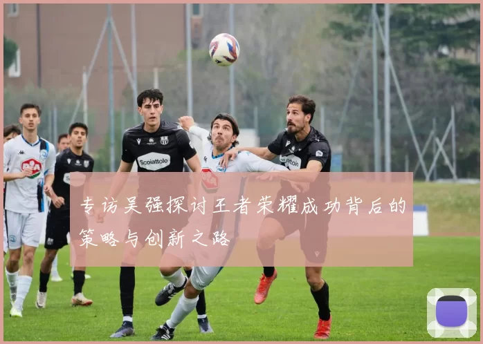 专访吴强探讨王者荣耀成功背后的策略与创新之路