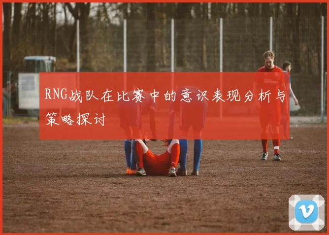 RNG战队在比赛中的意识表现分析与策略探讨