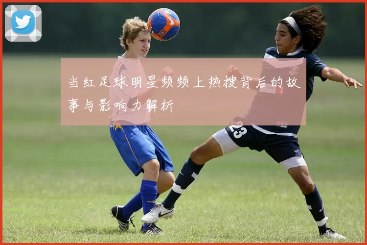当红足球明星频频上热搜背后的故事与影响力解析