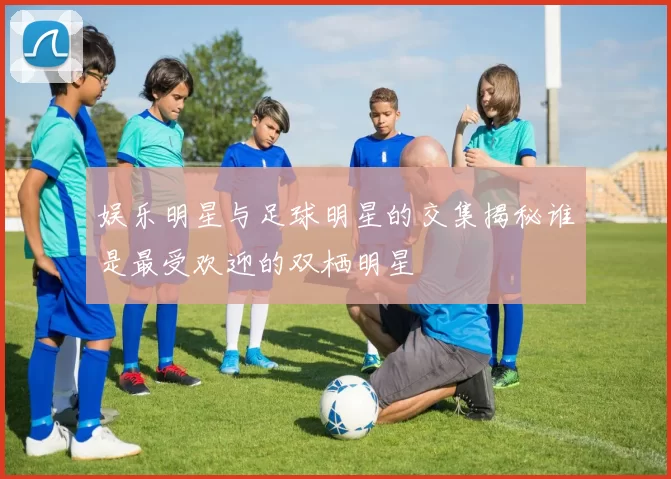 娱乐明星与足球明星的交集揭秘谁是最受欢迎的双栖明星