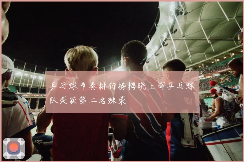 乒乓球节奏排行榜揭晓上海乒乓球队荣获第二名殊荣