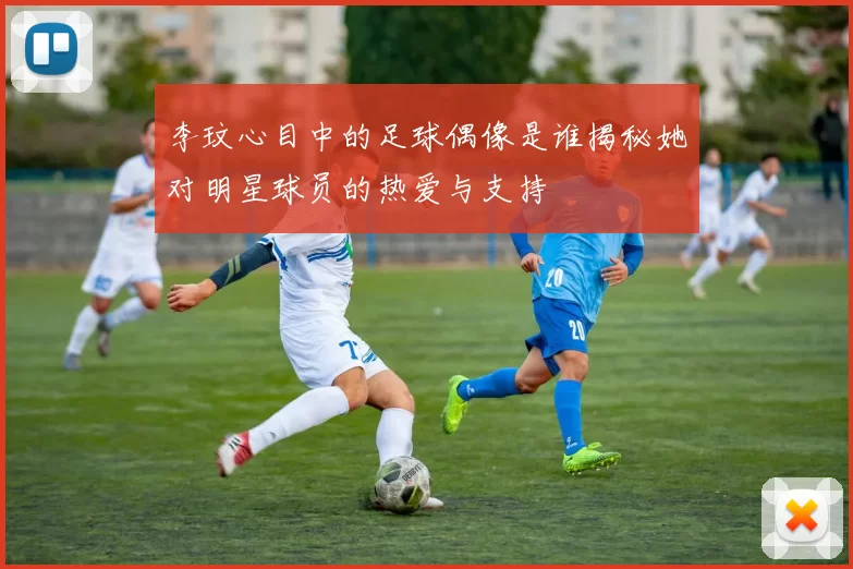 李玟心目中的足球偶像是谁揭秘她对明星球员的热爱与支持