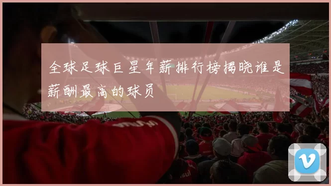 全球足球巨星年薪排行榜揭晓谁是薪酬最高的球员
