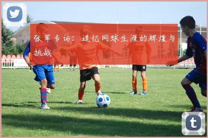 张军专访：追忆网球生涯的辉煌与挑战