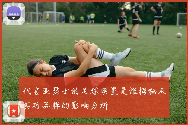 代言亚瑟士的足球明星是谁揭秘及其对品牌的影响分析