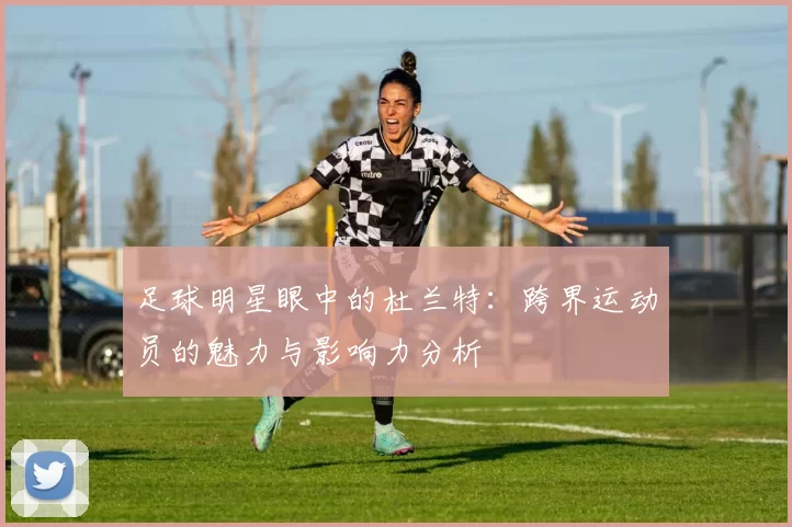 足球明星眼中的杜兰特：跨界运动员的魅力与影响力分析