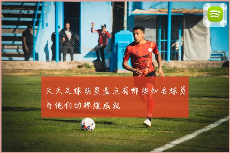天天足球明星盘点有哪些知名球员与他们的辉煌成就