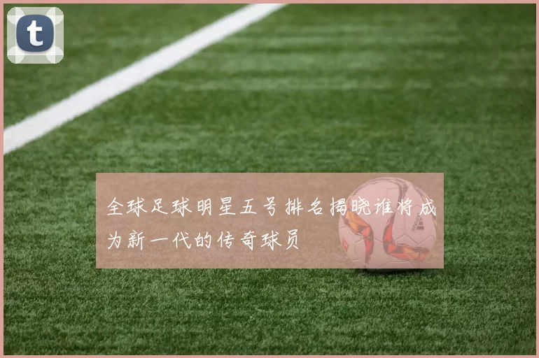 全球足球明星五号排名揭晓谁将成为新一代的传奇球员