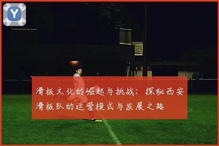 滑板文化的崛起与挑战：探秘西安滑板队的运营模式与发展之路