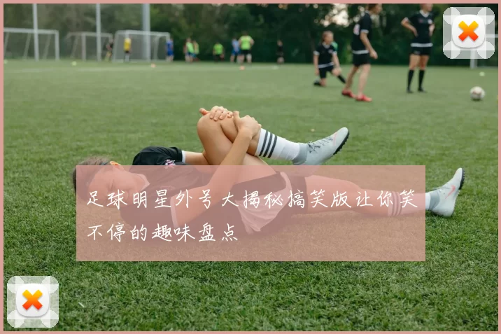 足球明星外号大揭秘搞笑版让你笑不停的趣味盘点