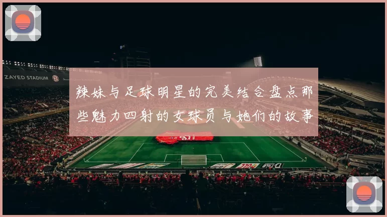 辣妹与足球明星的完美结合盘点那些魅力四射的女球员与她们的故事