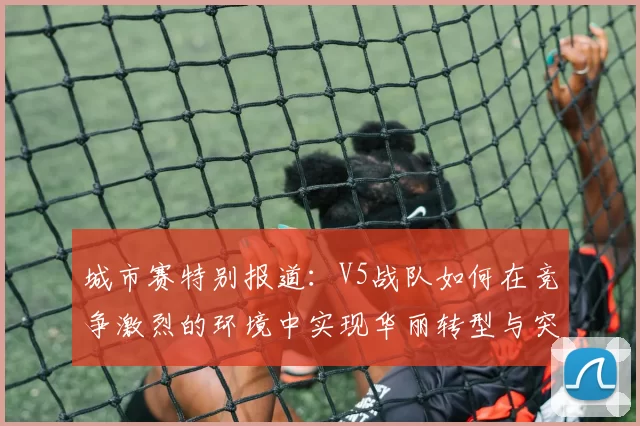 城市赛特别报道：V5战队如何在竞争激烈的环境中实现华丽转型与突破