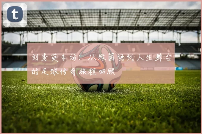 刘秀英专访：从绿茵场到人生舞台的足球传奇旅程回顾
