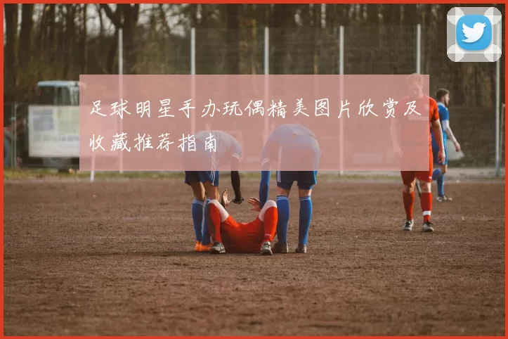 足球明星手办玩偶精美图片欣赏及收藏推荐指南