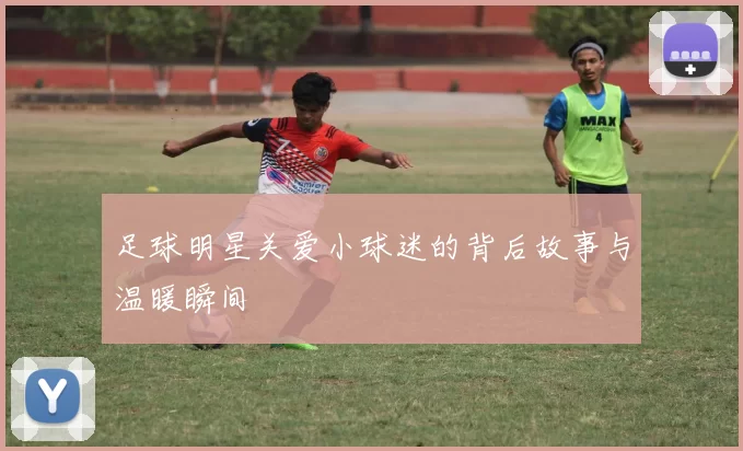 足球明星关爱小球迷的背后故事与温暖瞬间