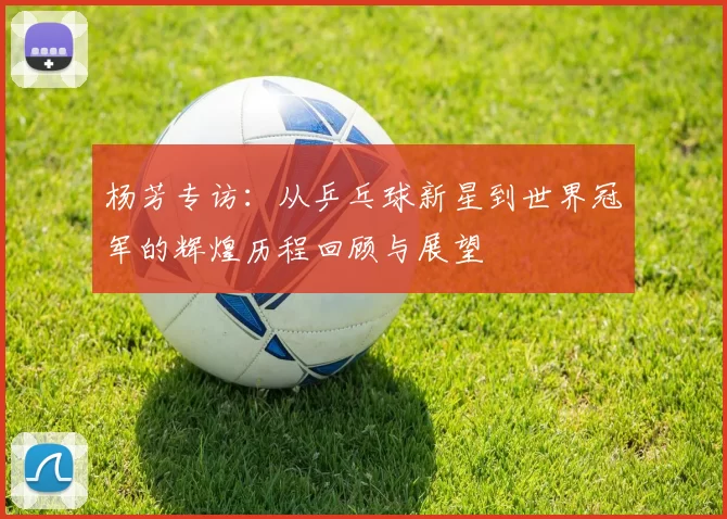杨芳专访：从乒乓球新星到世界冠军的辉煌历程回顾与展望