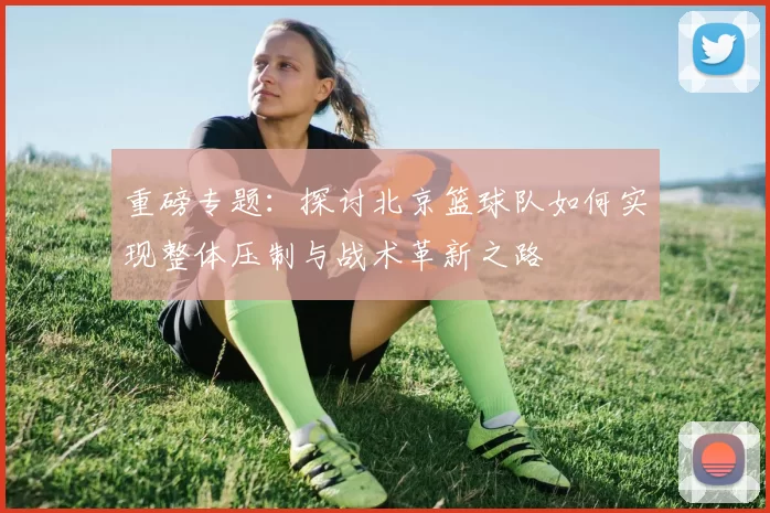 重磅专题：探讨北京篮球队如何实现整体压制与战术革新之路