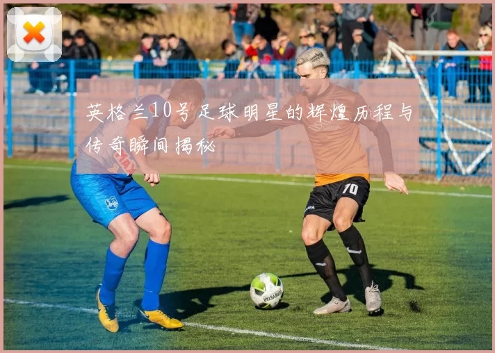 英格兰10号足球明星的辉煌历程与传奇瞬间揭秘