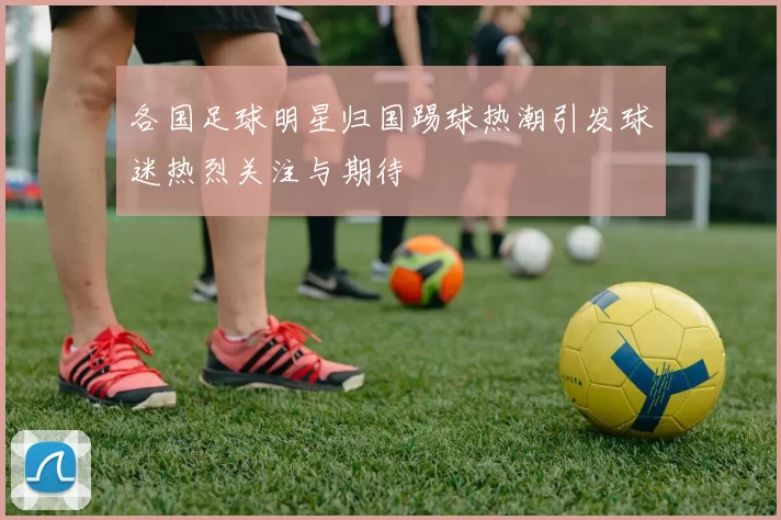 各国足球明星归国踢球热潮引发球迷热烈关注与期待