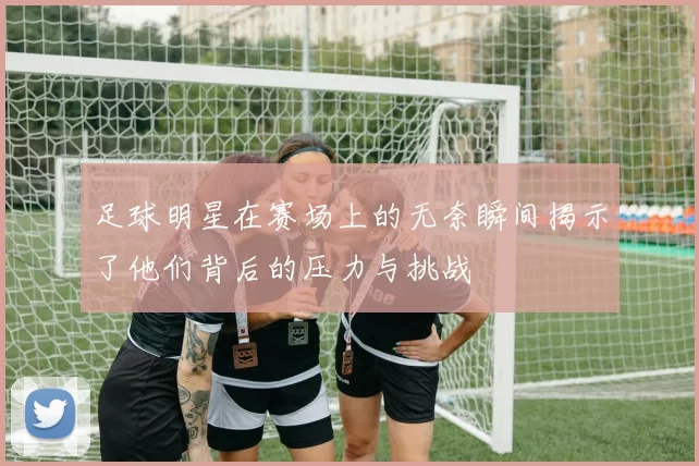 足球明星在赛场上的无奈瞬间揭示了他们背后的压力与挑战