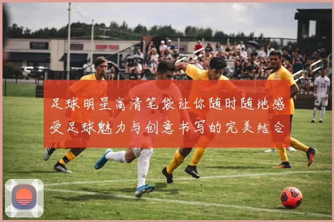 足球明星高清笔袋让你随时随地感受足球魅力与创意书写的完美结合