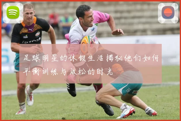 足球明星的休假生活揭秘他们如何平衡训练与放松的时光