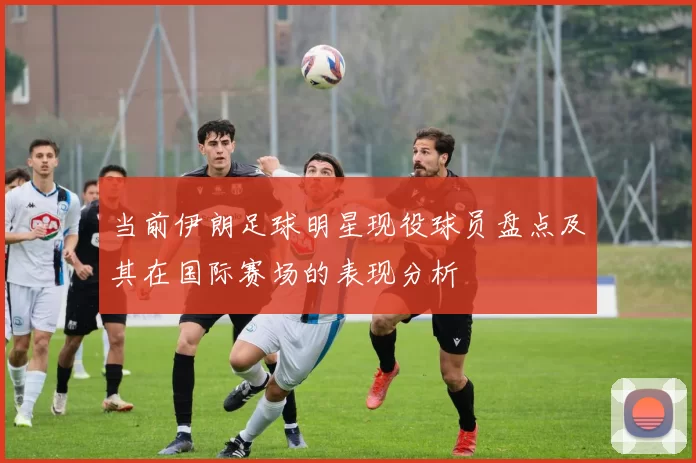 当前伊朗足球明星现役球员盘点及其在国际赛场的表现分析