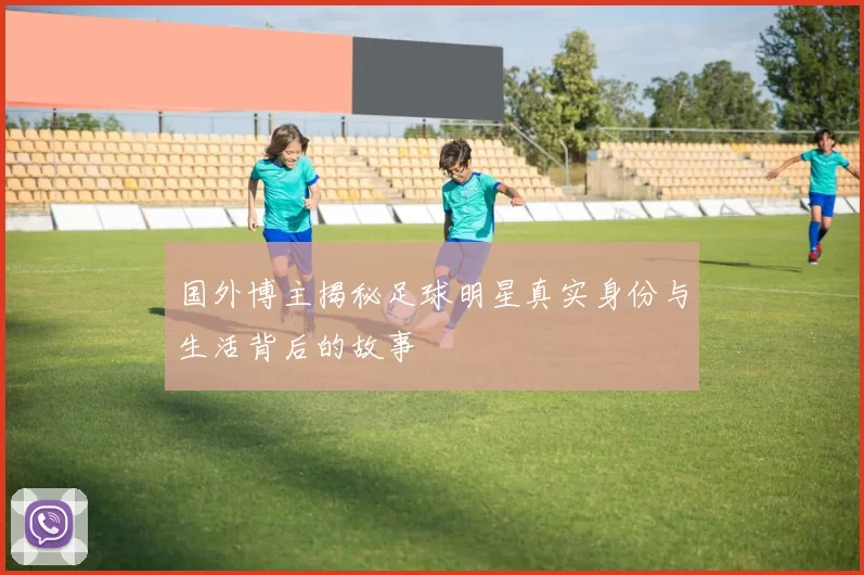 国外博主揭秘足球明星真实身份与生活背后的故事