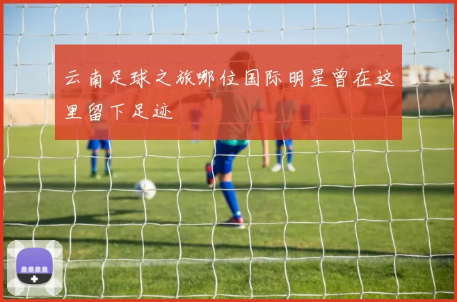 云南足球之旅哪位国际明星曾在这里留下足迹
