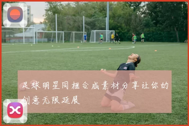 足球明星同框合成素材分享让你的创意无限延展