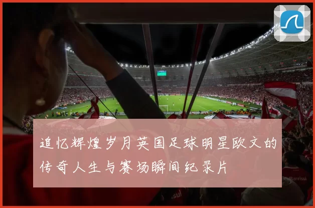 追忆辉煌岁月英国足球明星欧文的传奇人生与赛场瞬间纪录片